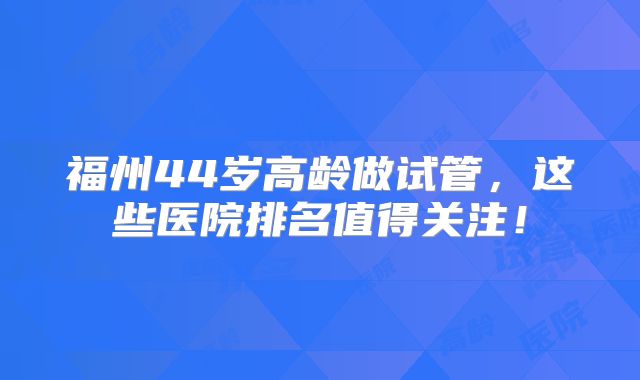 福州44岁高龄做试管，这些医院排名值得关注！