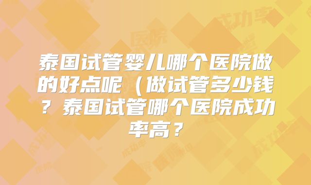 泰国试管婴儿哪个医院做的好点呢（做试管多少钱？泰国试管哪个医院成功率高？