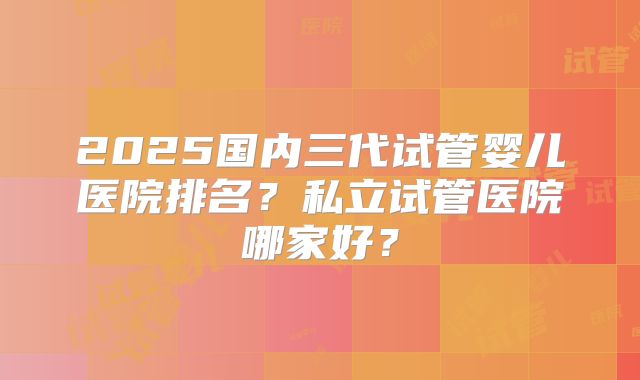 2025国内三代试管婴儿医院排名？私立试管医院哪家好？