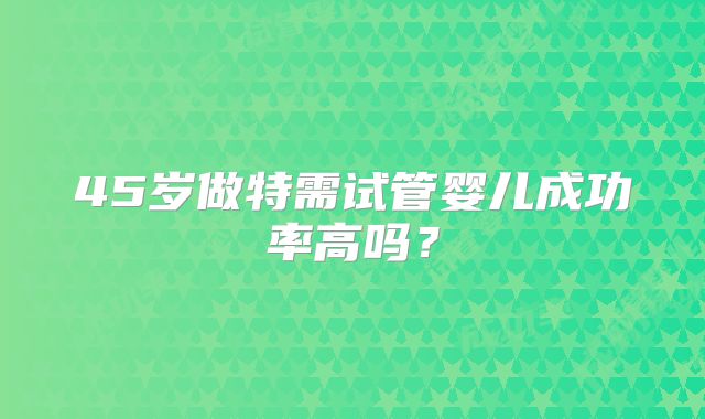 45岁做特需试管婴儿成功率高吗?