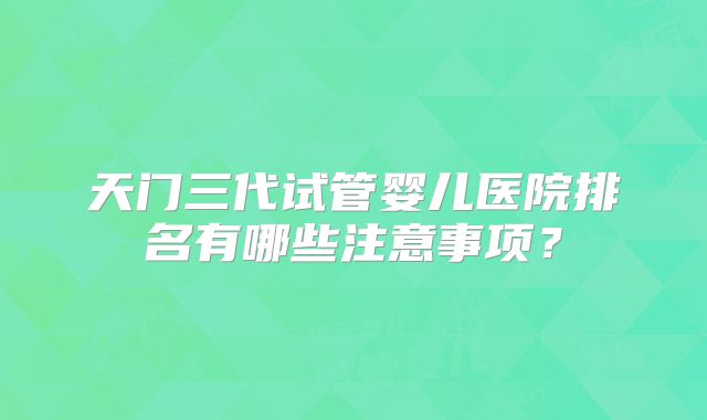 天门三代试管婴儿医院排名有哪些注意事项？