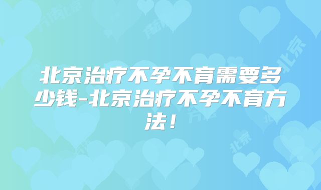 北京治疗不孕不育需要多少钱-北京治疗不孕不育方法!