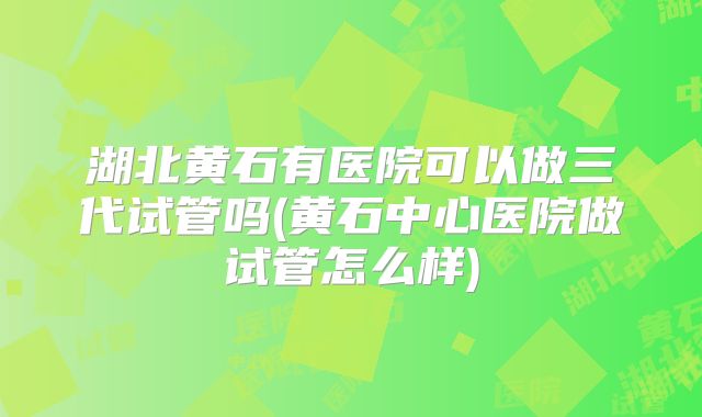 湖北黄石有医院可以做三代试管吗(黄石中心医院做试管怎么样)