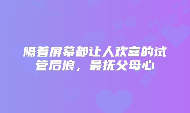 隔着屏幕都让人欢喜的试管后浪,最抚父母心