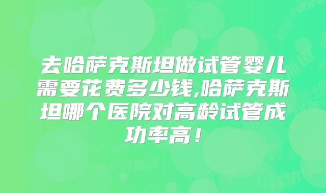 去哈萨克斯坦做试管婴儿需要花费多少钱,哈萨克斯坦哪个医院对高龄试管成功率高!