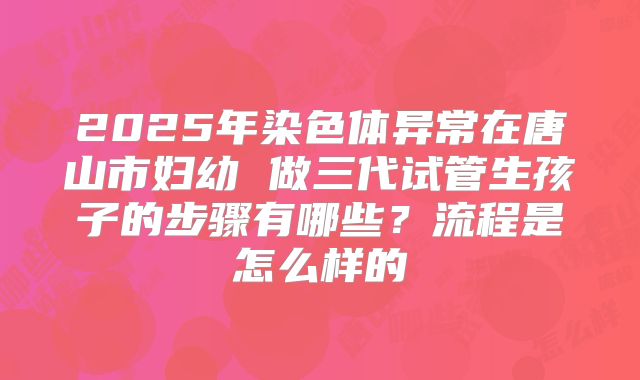 2025年染色体异常在唐山市妇幼 做三代试管生孩子的步骤有哪些？流程是怎么样的