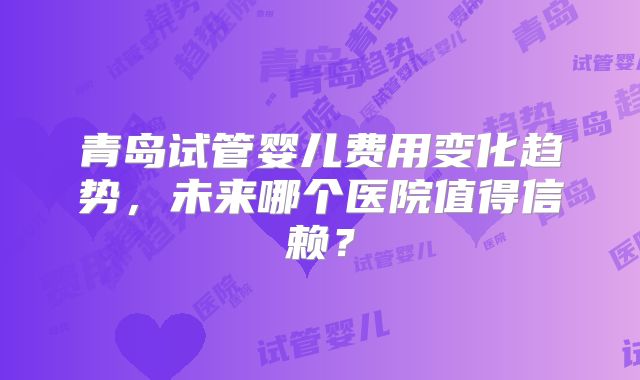 青岛试管婴儿费用变化趋势，未来哪个医院值得信赖？