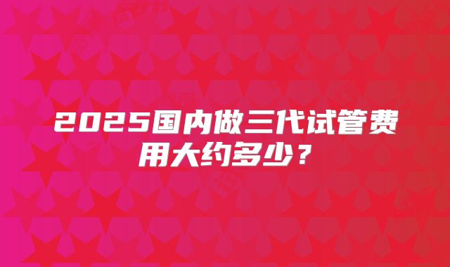 2025国内做三代试管费用大约多少?