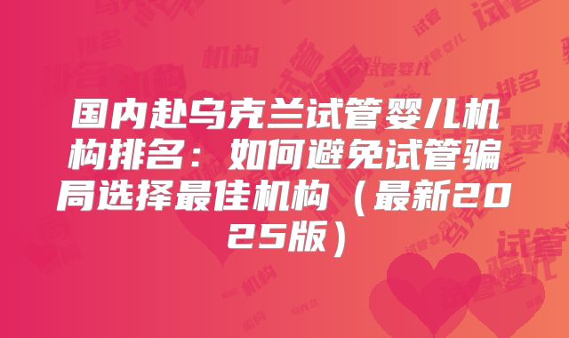国内赴乌克兰试管婴儿机构排名：如何避免试管骗局选择最佳机构（最新2025版）