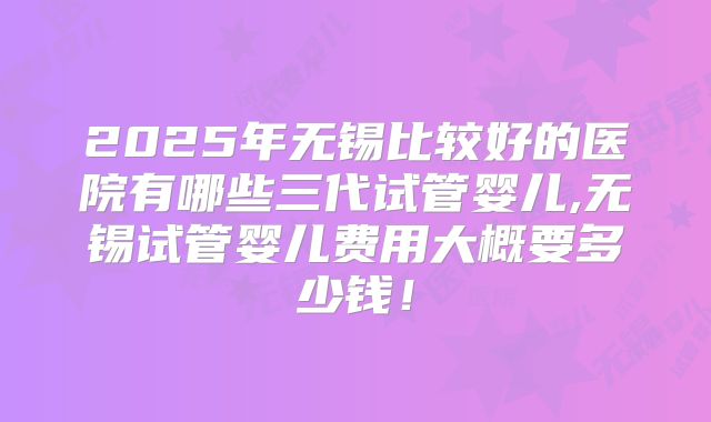 2025年无锡比较好的医院有哪些三代试管婴儿,无锡试管婴儿费用大概要多少钱!
