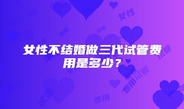 女性不结婚做三代试管费用是多少?