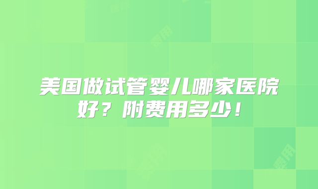 美国做试管婴儿哪家医院好?附费用多少!