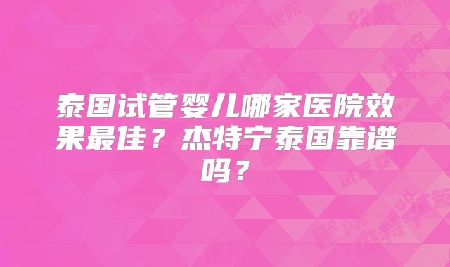 泰国试管婴儿哪家医院效果最佳？杰特宁泰国靠谱吗？