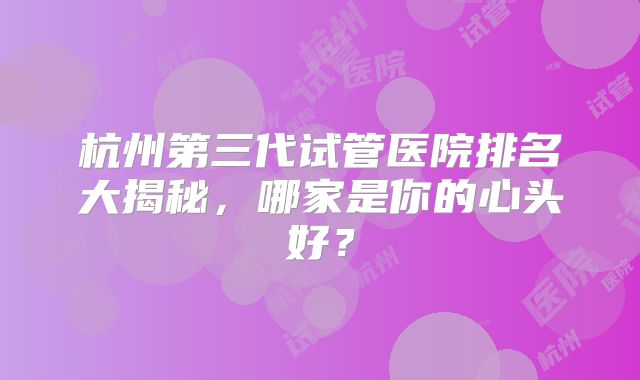 杭州第三代试管医院排名大揭秘，哪家是你的心头好？