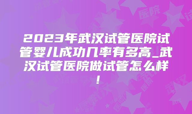 2023年武汉试管医院试管婴儿成功几率有多高_武汉试管医院做试管怎么样!