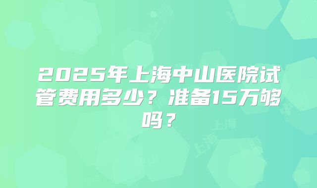 2025年上海中山医院试管费用多少？准备15万够吗？