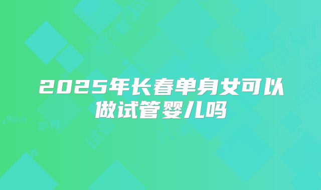 2025年长春单身女可以做试管婴儿吗
