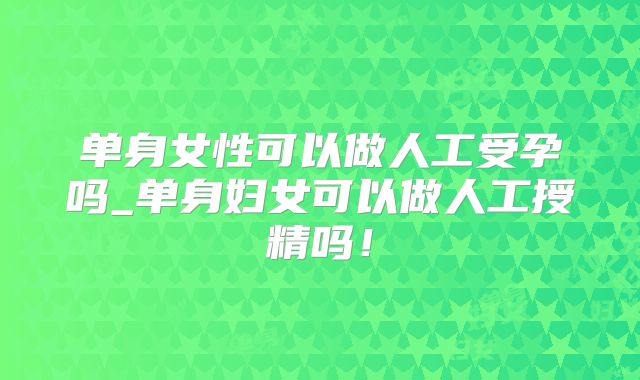 单身女性可以做人工受孕吗_单身妇女可以做人工授精吗！