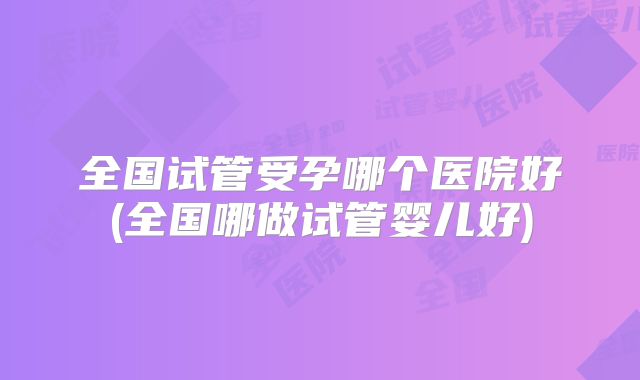 全国试管受孕哪个医院好(全国哪做试管婴儿好)