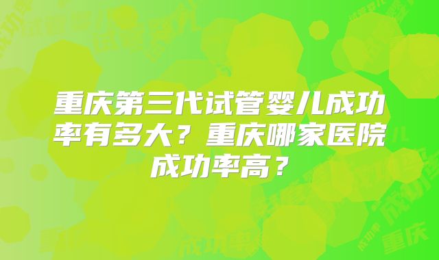 重庆第三代试管婴儿成功率有多大?重庆哪家医院成功率高?