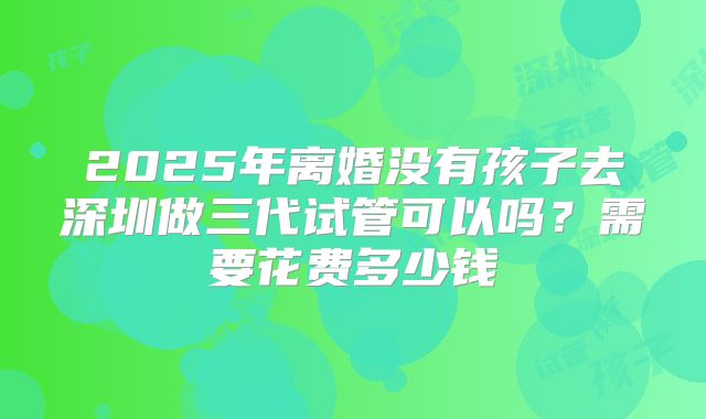 2025年离婚没有孩子去深圳做三代试管可以吗?需要花费多少钱