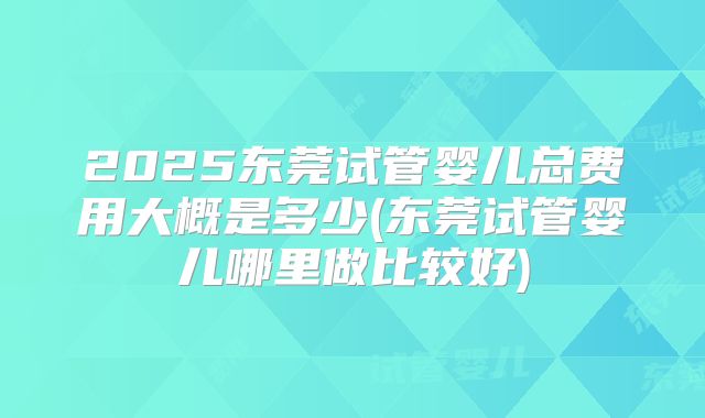 2025东莞试管婴儿总费用大概是多少(东莞试管婴儿哪里做比较好)