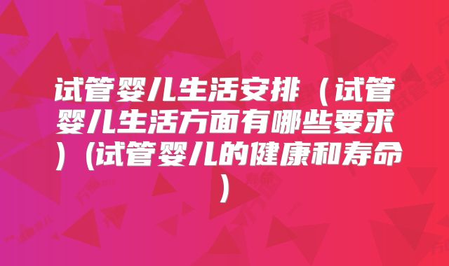 试管婴儿生活安排（试管婴儿生活方面有哪些要求）(试管婴儿的健康和寿命)