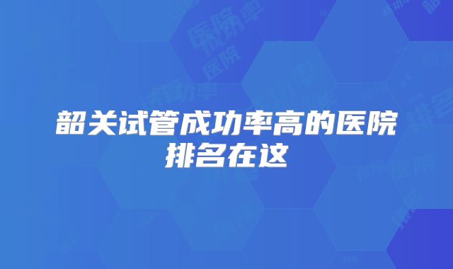 韶关试管成功率高的医院排名在这