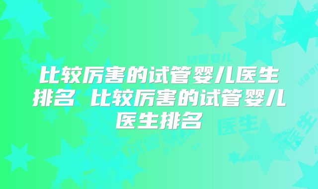 比较厉害的试管婴儿医生排名 比较厉害的试管婴儿医生排名