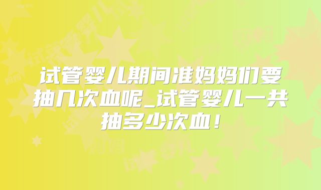 试管婴儿期间准妈妈们要抽几次血呢_试管婴儿一共抽多少次血!