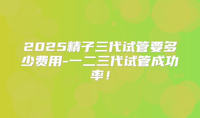 2025精子三代试管要多少费用-一二三代试管成功率！