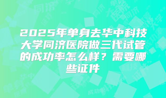 2025年单身去华中科技大学同济医院做三代试管的成功率怎么样?需要哪些证件