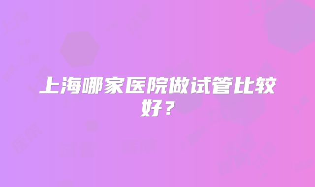 上海哪家医院做试管比较好?