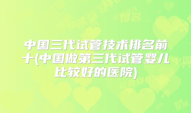 中国三代试管技术排名前十(中国做第三代试管婴儿比较好的医院)