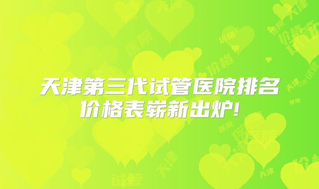 天津第三代试管医院排名价格表崭新出炉!