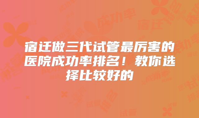 宿迁做三代试管最厉害的医院成功率排名！教你选择比较好的