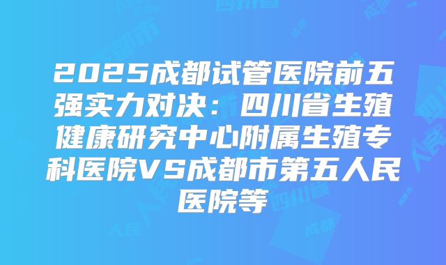 2025成都试管医院前五强实力对决：四川省生殖健康研究中心附属生殖专科医院VS成都市第五人民医院等