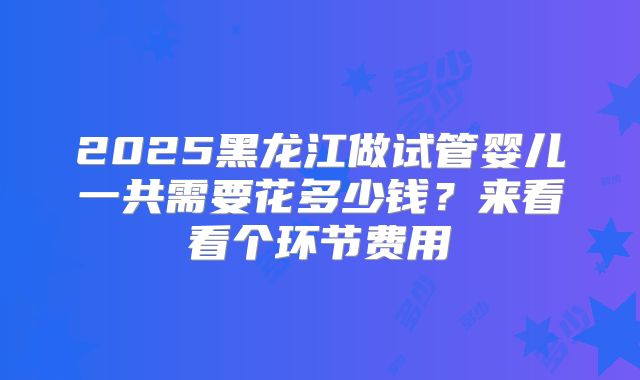 2025黑龙江做试管婴儿一共需要花多少钱？来看看个环节费用