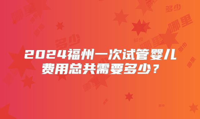 2024福州一次试管婴儿费用总共需要多少？