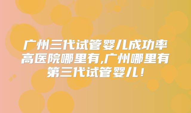 广州三代试管婴儿成功率高医院哪里有,广州哪里有第三代试管婴儿！