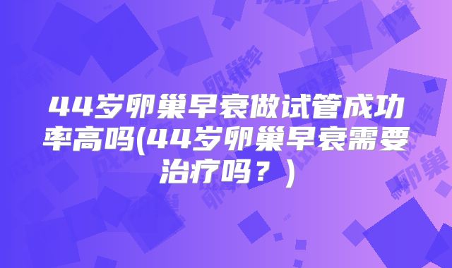 44岁卵巢早衰做试管成功率高吗(44岁卵巢早衰需要治疗吗?)