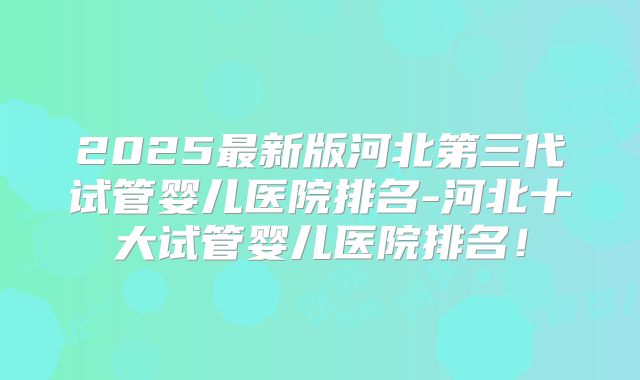 2025最新版河北第三代试管婴儿医院排名-河北十大试管婴儿医院排名！