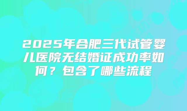 2025年合肥三代试管婴儿医院无结婚证成功率如何？包含了哪些流程