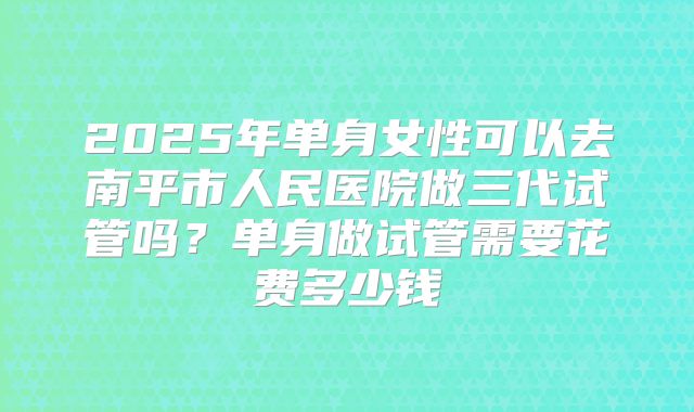 2025年单身女性可以去南平市人民医院做三代试管吗?单身做试管需要花费多少钱
