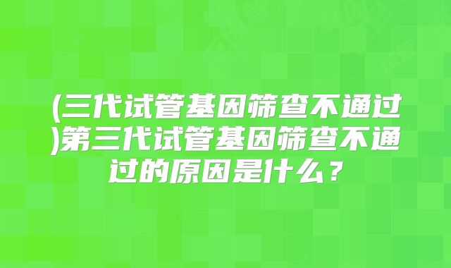 (三代试管基因筛查不通过)第三代试管基因筛查不通过的原因是什么?