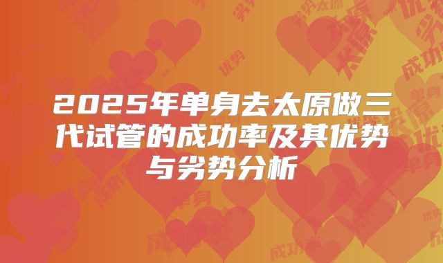 2025年单身去太原做三代试管的成功率及其优势与劣势分析
