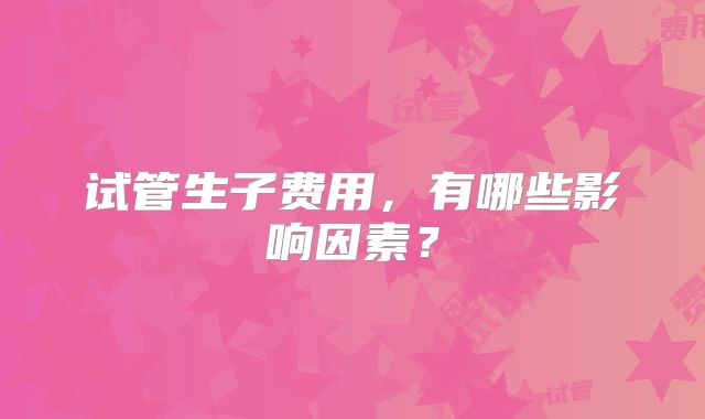 试管生子费用，有哪些影响因素？
