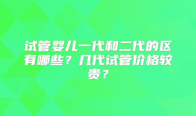 试管婴儿一代和二代的区有哪些?几代试管价格较贵?