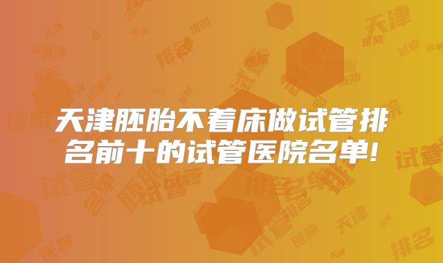 天津胚胎不着床做试管排名前十的试管医院名单!