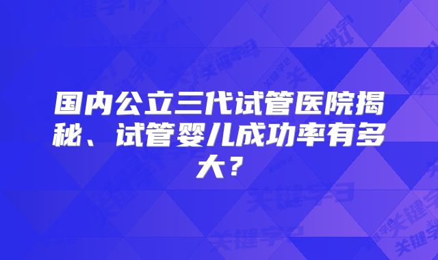 国内公立三代试管医院揭秘、试管婴儿成功率有多大？